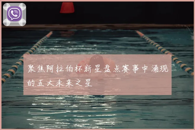 聚焦阿拉伯杯新星盘点赛事中涌现的五大未来之星