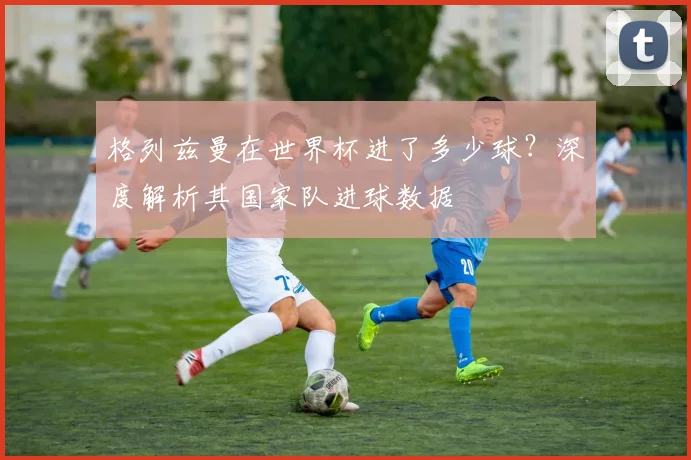 格列兹曼在世界杯进了多少球？深度解析其国家队进球数据