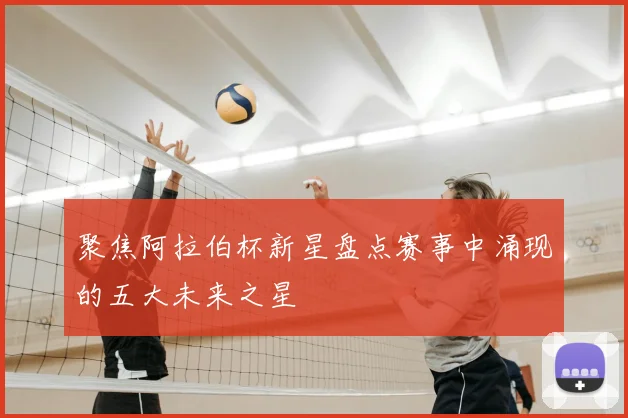 聚焦阿拉伯杯新星盘点赛事中涌现的五大未来之星