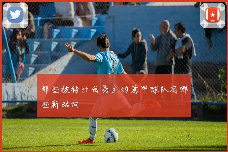 那些被转让或易主的意甲球队有哪些新动向